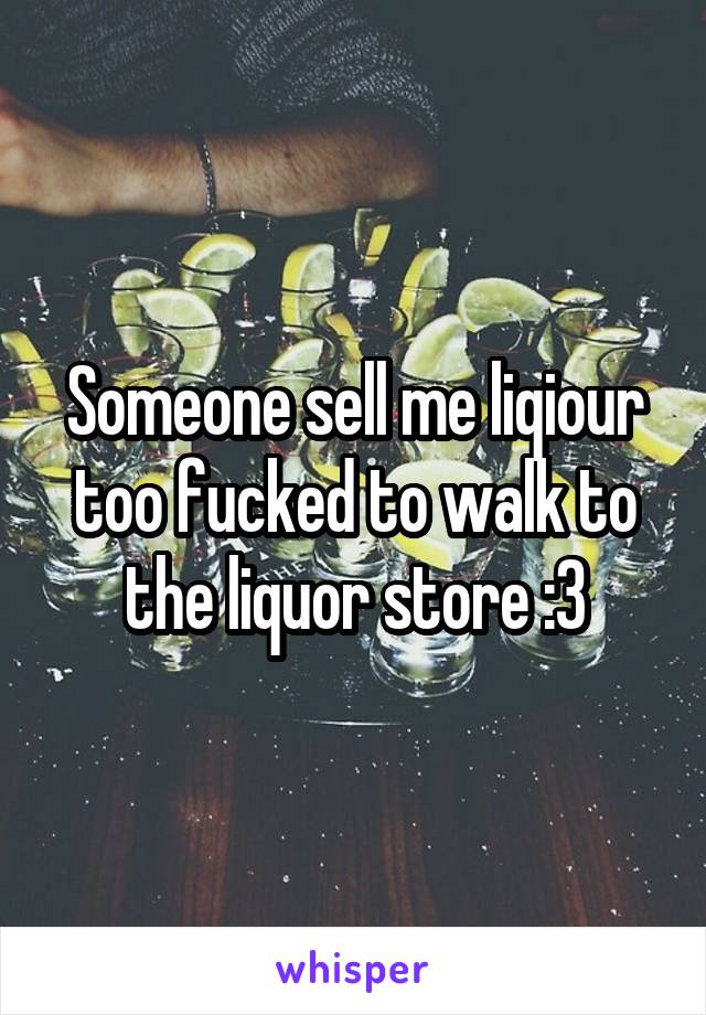 Someone sell me liqiour too fucked to walk to the liquor store :3