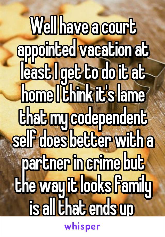 Well have a court appointed vacation at least I get to do it at home I think it's lame that my codependent self does better with a partner in crime but the way it looks family is all that ends up 