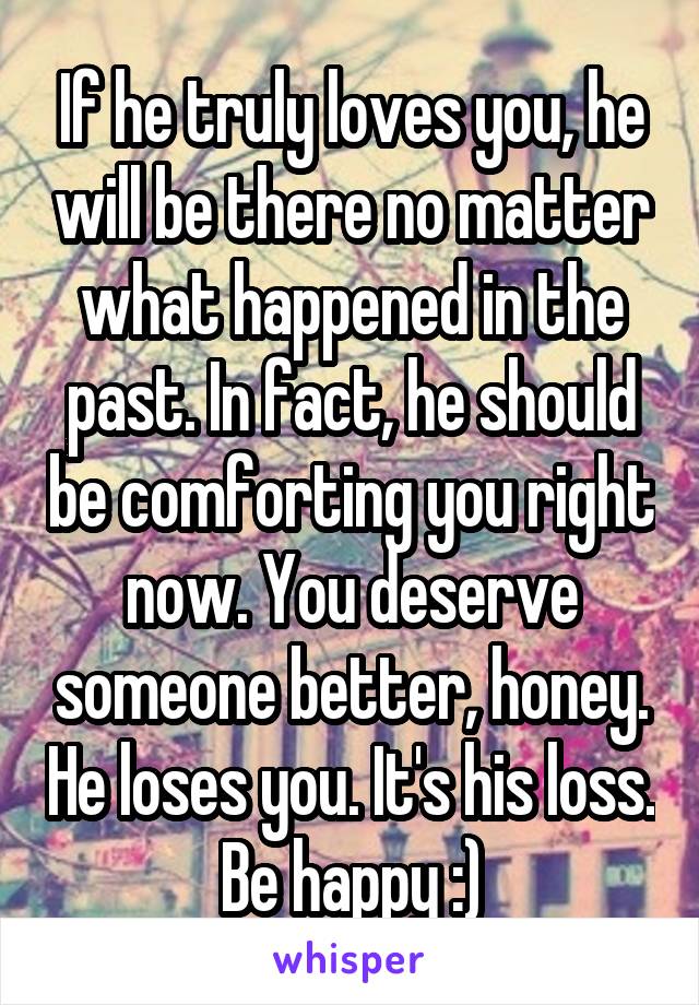 If he truly loves you, he will be there no matter what happened in the past. In fact, he should be comforting you right now. You deserve someone better, honey. He loses you. It's his loss. Be happy :)