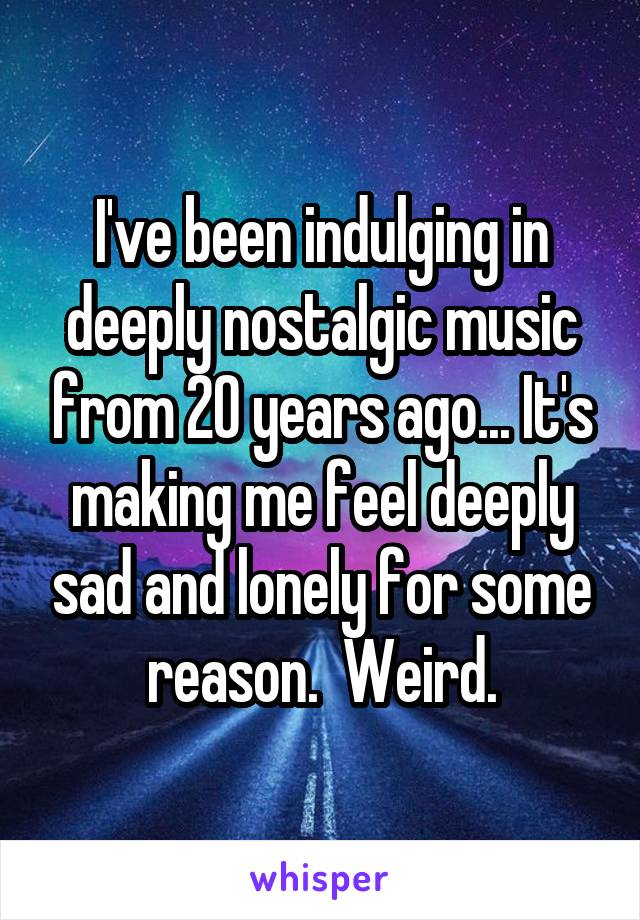 I've been indulging in deeply nostalgic music from 20 years ago... It's making me feel deeply sad and lonely for some reason.  Weird.