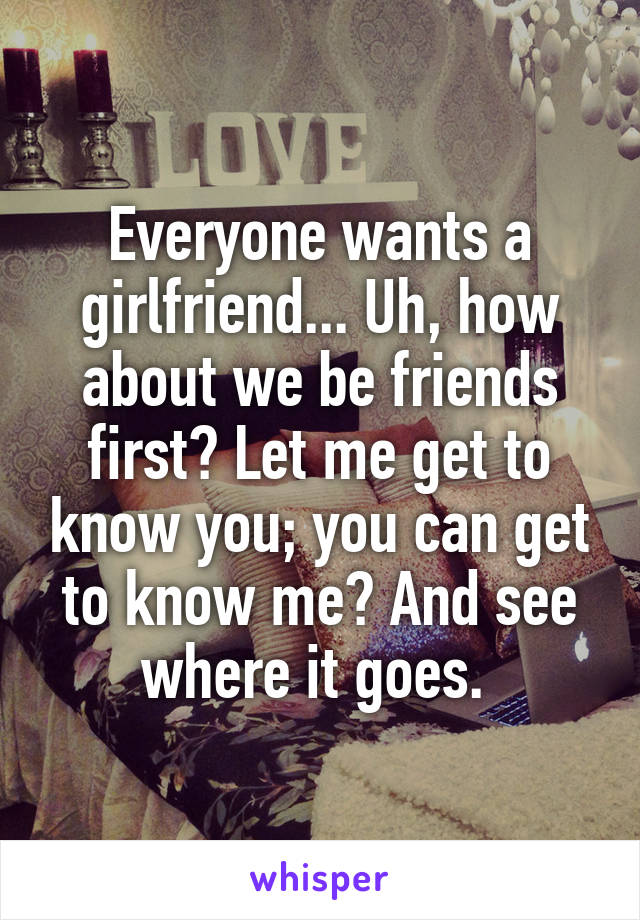 Everyone wants a girlfriend... Uh, how about we be friends first? Let me get to know you; you can get to know me? And see where it goes. 