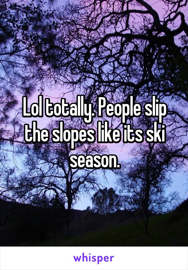 Lol totally. People slip the slopes like its ski season.