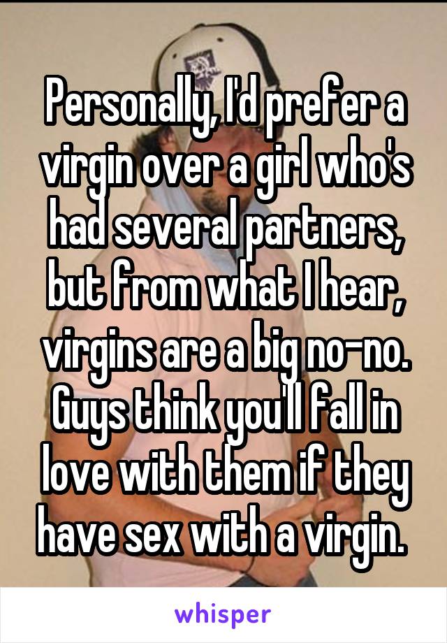 Personally, I'd prefer a virgin over a girl who's had several partners, but from what I hear, virgins are a big no-no. Guys think you'll fall in love with them if they have sex with a virgin. 