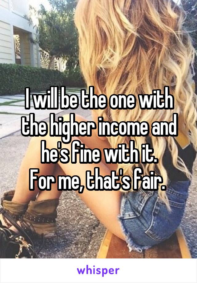 I will be the one with the higher income and he's fine with it.
For me, that's fair. 