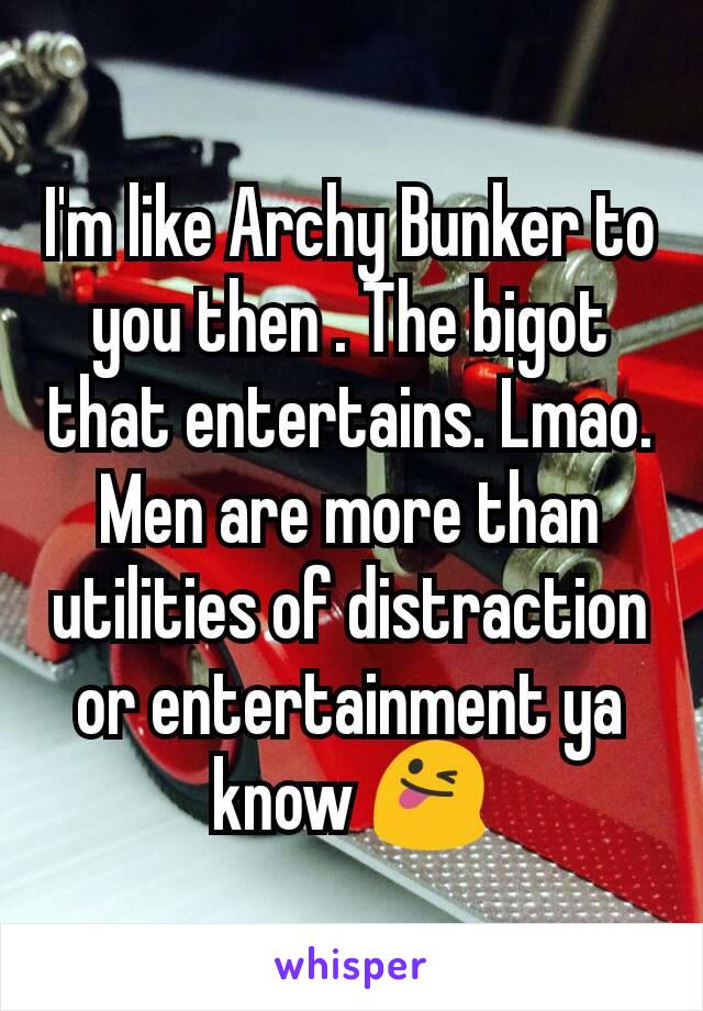 I'm like Archy Bunker to you then . The bigot that entertains. Lmao. Men are more than utilities of distraction or entertainment ya know 😜