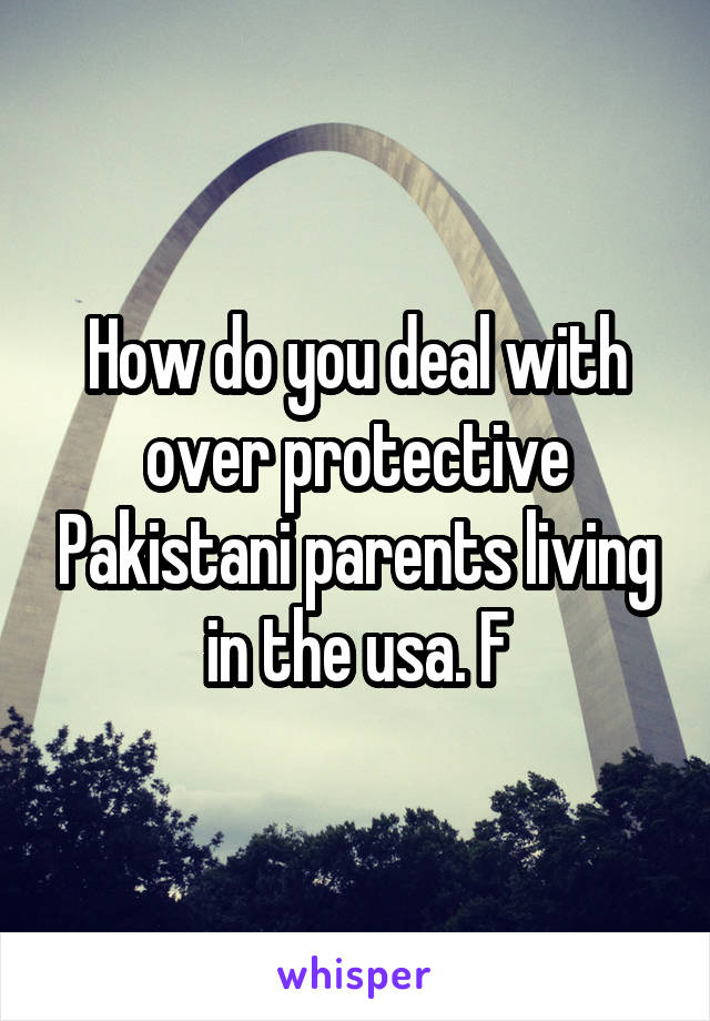 How do you deal with over protective Pakistani parents living in the usa. F