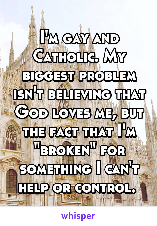 I'm gay and Catholic. My biggest problem isn't believing that God loves me, but the fact that I'm "broken" for something I can't help or control. 