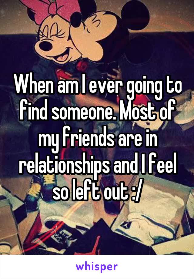 When am I ever going to find someone. Most of my friends are in relationships and I feel so left out :/
