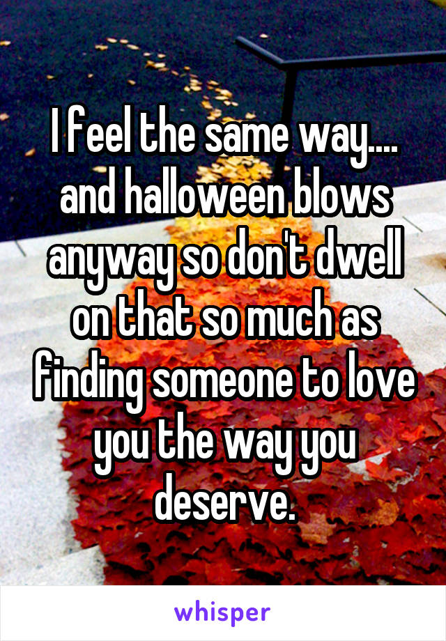 I feel the same way.... and halloween blows anyway so don't dwell on that so much as finding someone to love you the way you deserve.