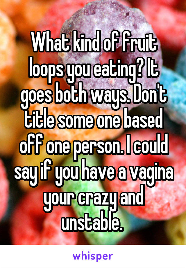 What kind of fruit loops you eating? It goes both ways. Don't title some one based off one person. I could say if you have a vagina your crazy and unstable. 
