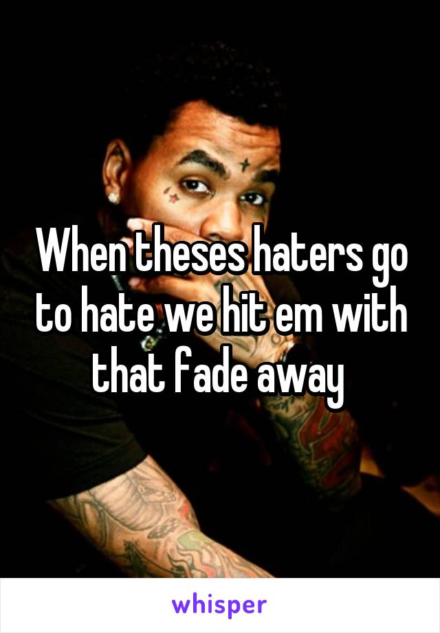 When theses haters go to hate we hit em with that fade away 