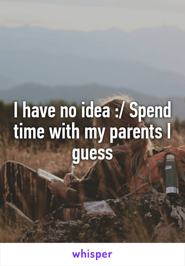 I have no idea :/ Spend time with my parents I guess