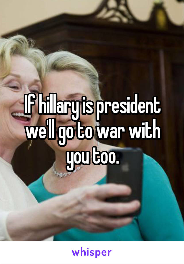 If hillary is president we'll go to war with you too.