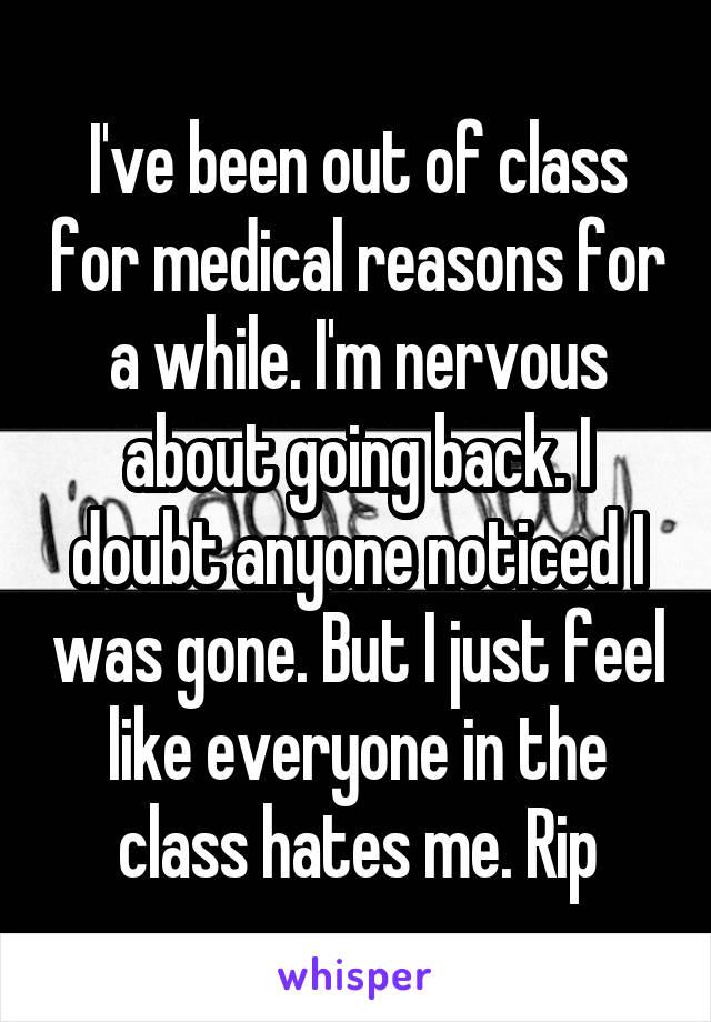 I've been out of class for medical reasons for a while. I'm nervous about going back. I doubt anyone noticed I was gone. But I just feel like everyone in the class hates me. Rip