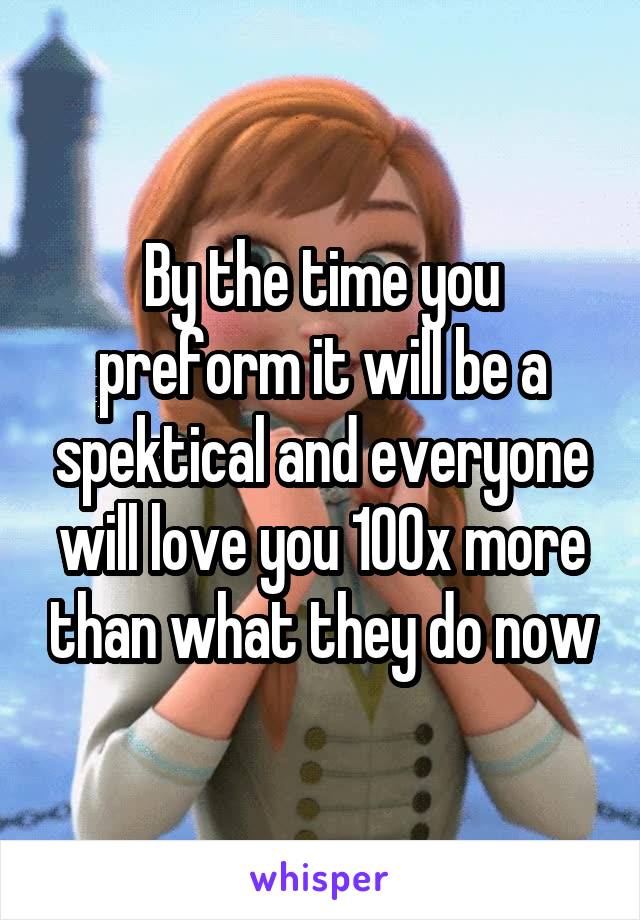 By the time you preform it will be a spektical and everyone will love you 100x more than what they do now