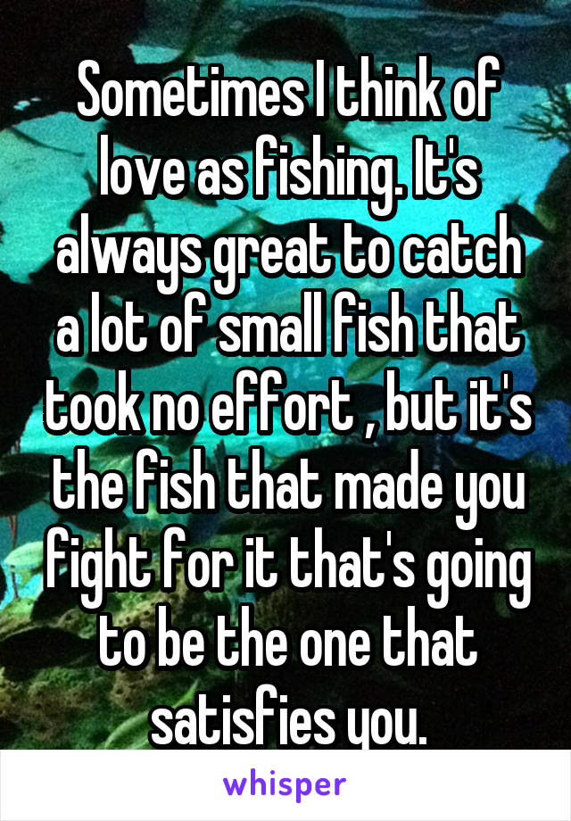 Sometimes I think of love as fishing. It's always great to catch a lot of small fish that took no effort , but it's the fish that made you fight for it that's going to be the one that satisfies you.