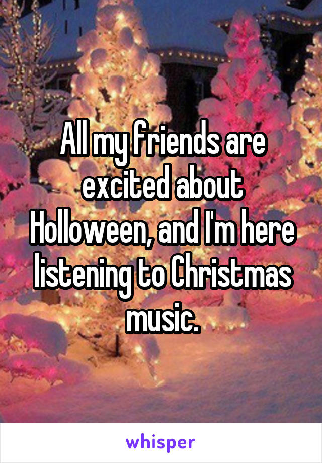 All my friends are excited about Holloween, and I'm here listening to Christmas music.