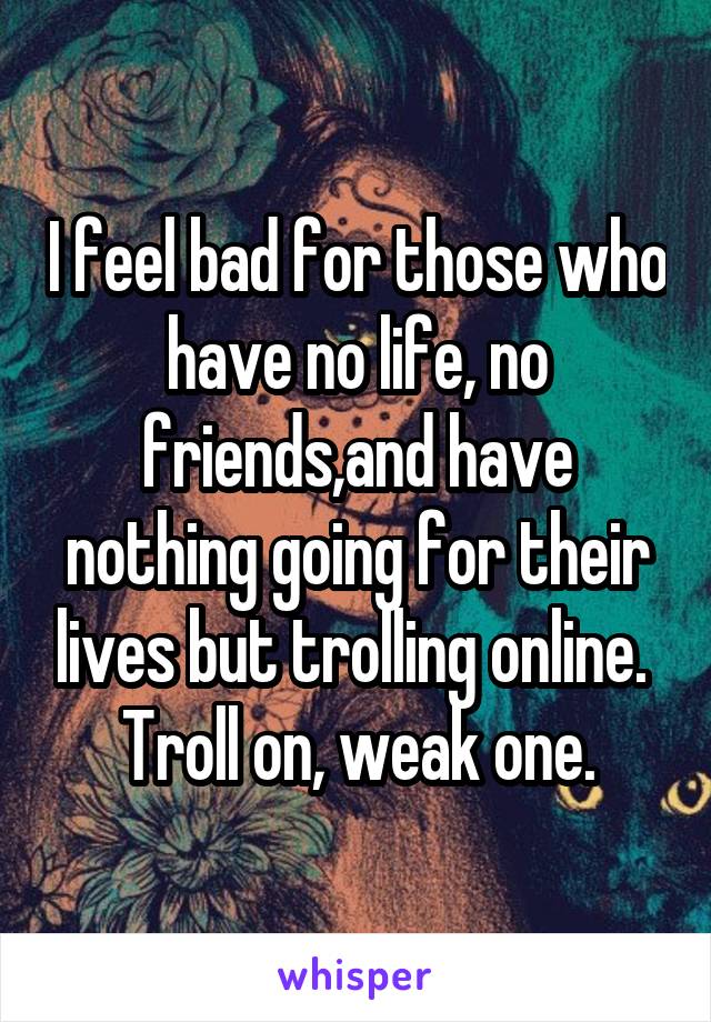 I feel bad for those who have no life, no friends,and have nothing going for their lives but trolling online. 
Troll on, weak one.