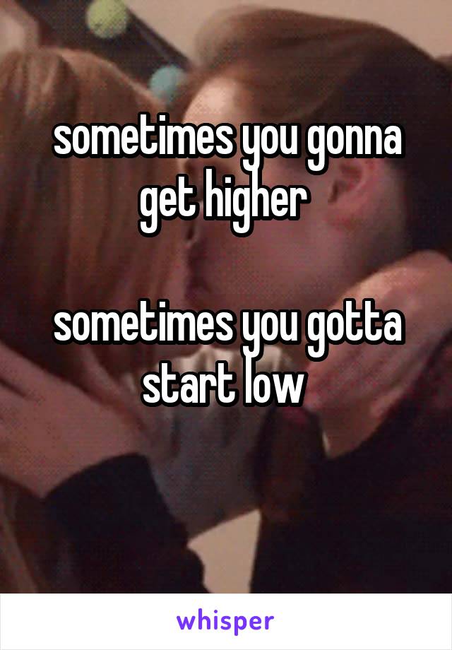 sometimes you gonna get higher 

sometimes you gotta start low 


