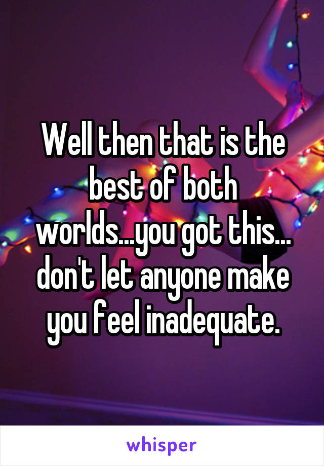 Well then that is the best of both worlds...you got this... don't let anyone make you feel inadequate.