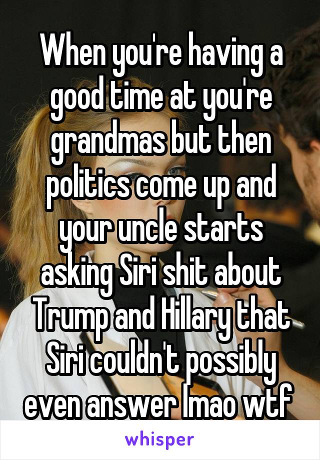 When you're having a good time at you're grandmas but then politics come up and your uncle starts asking Siri shit about Trump and Hillary that Siri couldn't possibly even answer lmao wtf 