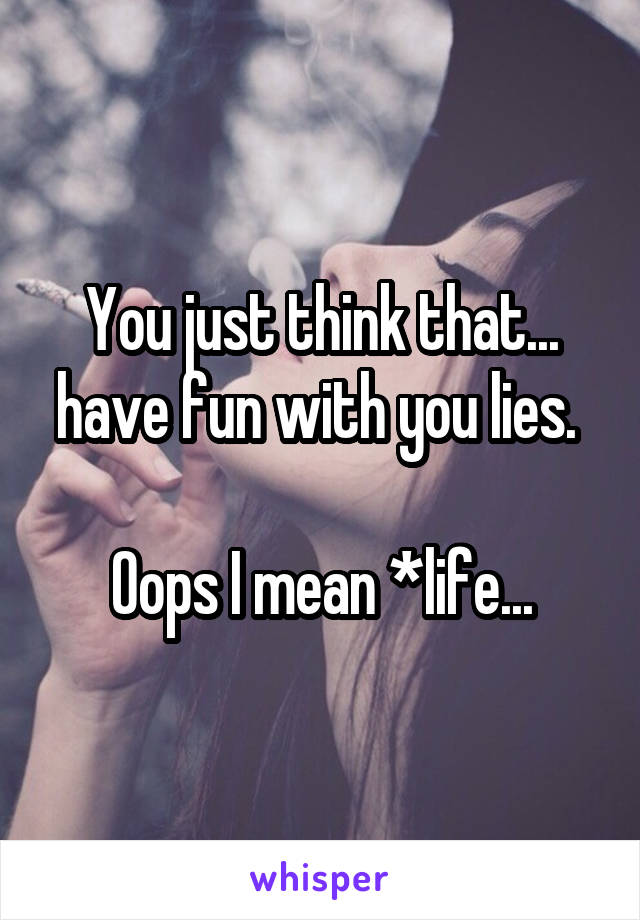 You just think that... have fun with you lies. 

Oops I mean *life...