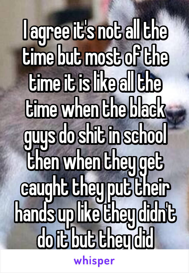 I agree it's not all the time but most of the time it is like all the time when the black guys do shit in school then when they get caught they put their hands up like they didn't do it but they did