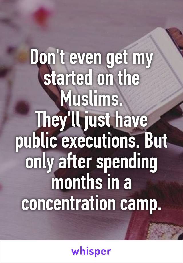 Don't even get my started on the Muslims.
They'll just have public executions. But only after spending months in a concentration camp.