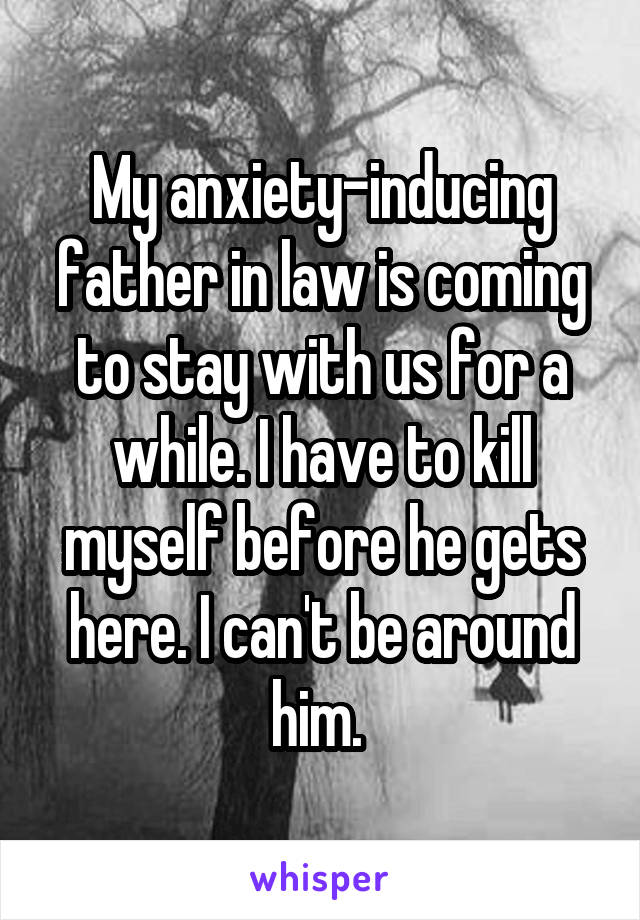 My anxiety-inducing father in law is coming to stay with us for a while. I have to kill myself before he gets here. I can't be around him. 