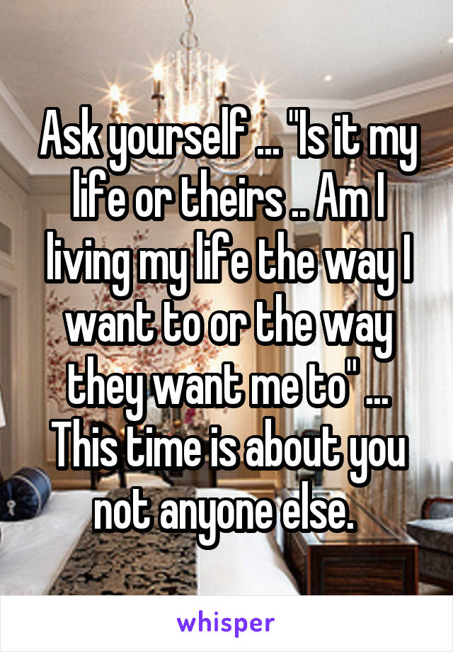Ask yourself ... "Is it my life or theirs .. Am I living my life the way I want to or the way they want me to" ... This time is about you not anyone else. 