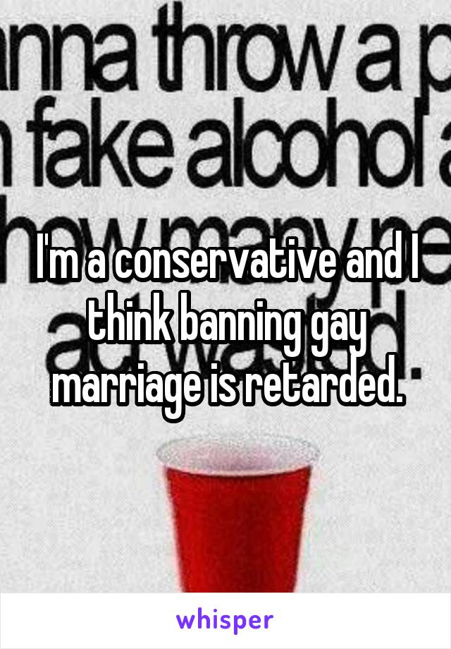I'm a conservative and I think banning gay marriage is retarded.