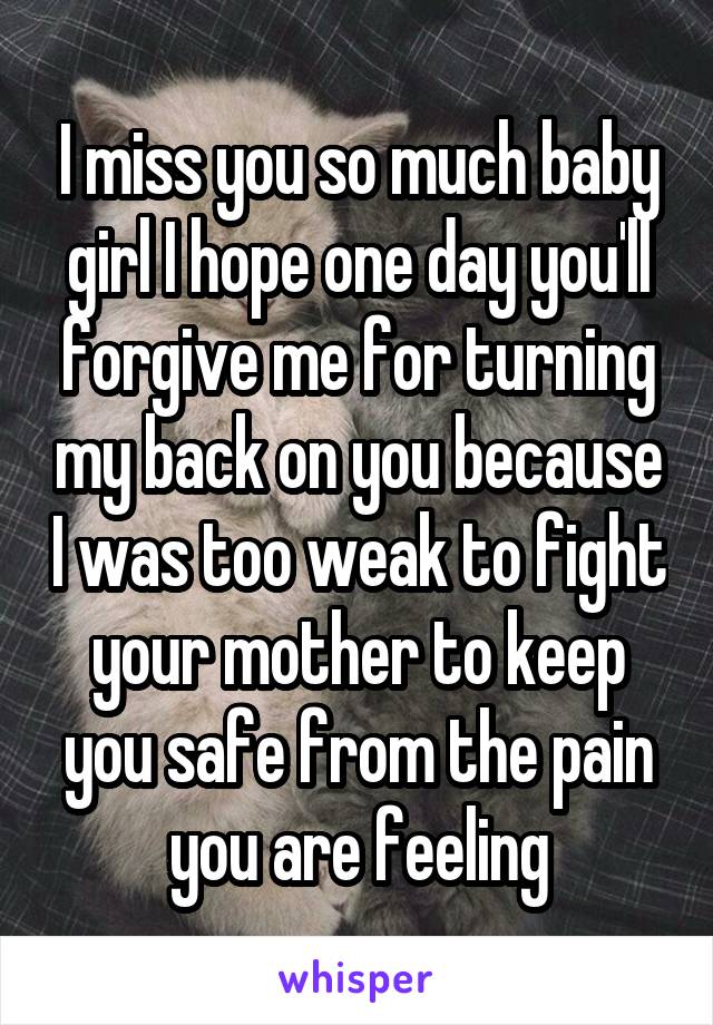 I miss you so much baby girl I hope one day you'll forgive me for turning my back on you because I was too weak to fight your mother to keep you safe from the pain you are feeling
