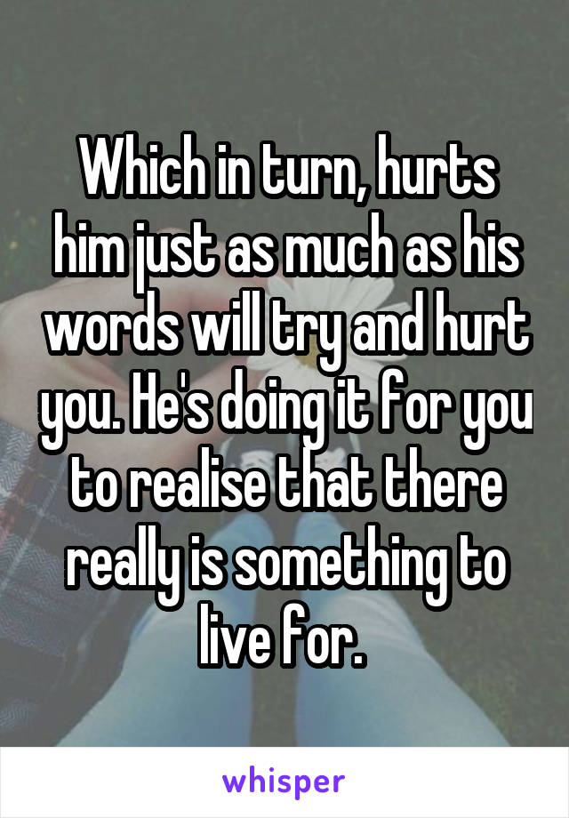 Which in turn, hurts him just as much as his words will try and hurt you. He's doing it for you to realise that there really is something to live for. 