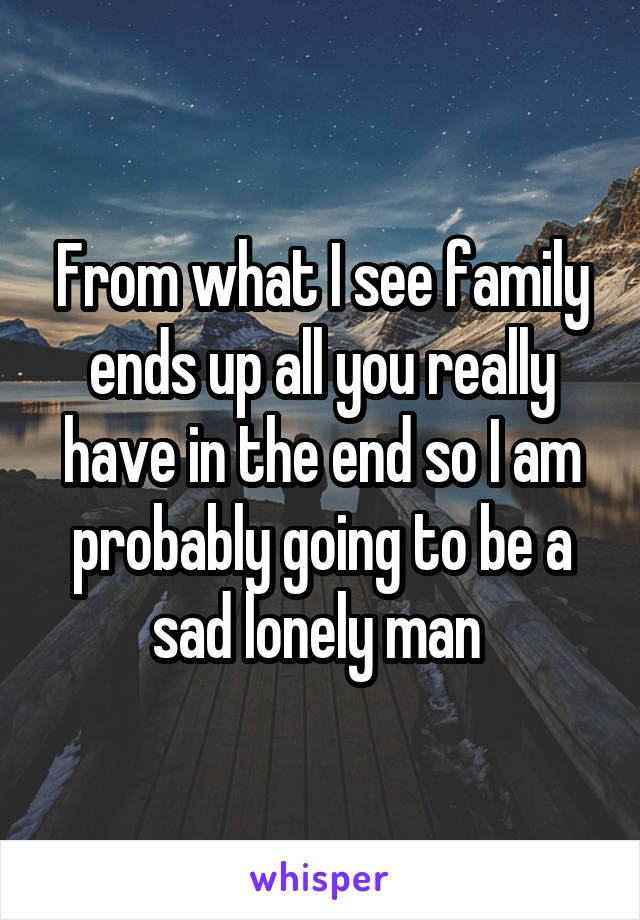 From what I see family ends up all you really have in the end so I am probably going to be a sad lonely man 