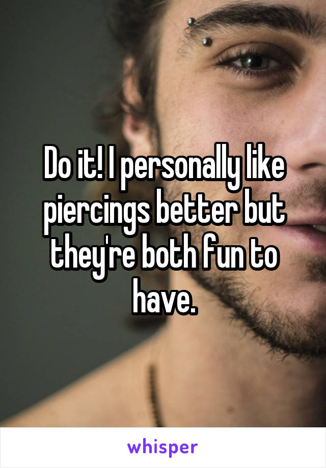 Do it! I personally like piercings better but they're both fun to have.