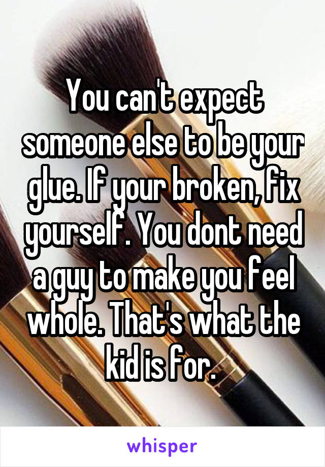 You can't expect someone else to be your glue. If your broken, fix yourself. You dont need a guy to make you feel whole. That's what the kid is for. 