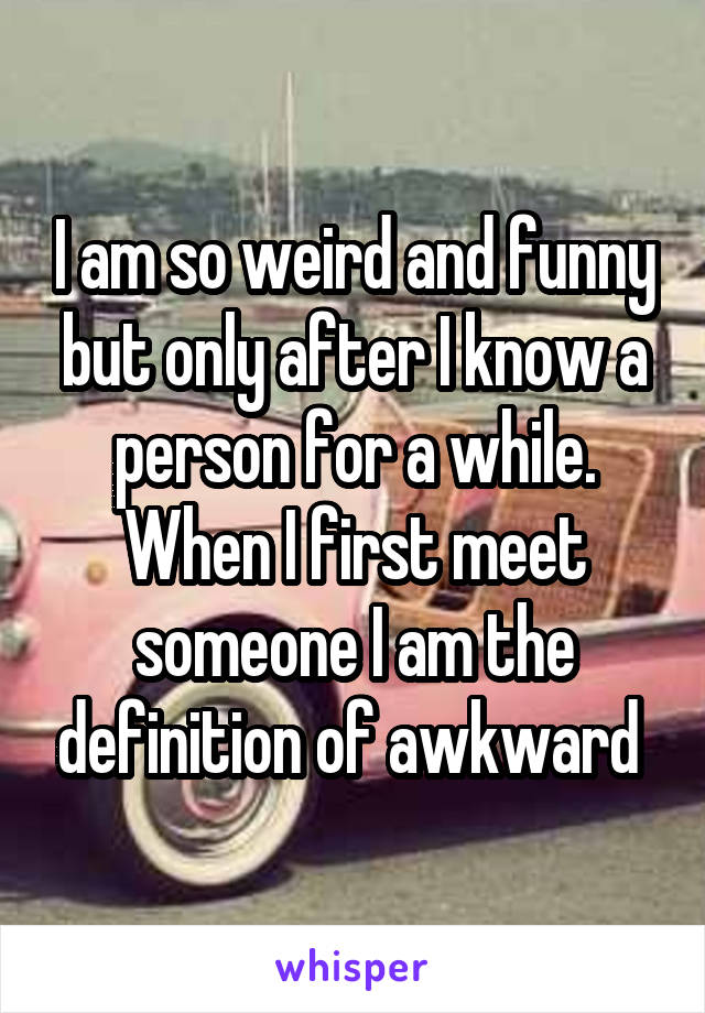 I am so weird and funny but only after I know a person for a while. When I first meet someone I am the definition of awkward 