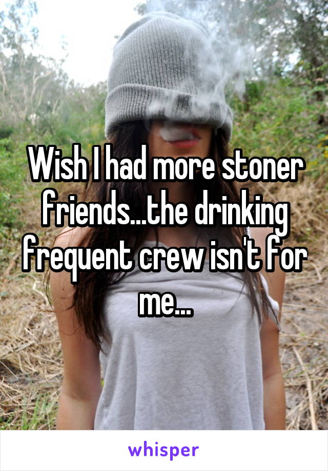 Wish I had more stoner friends...the drinking frequent crew isn't for me...