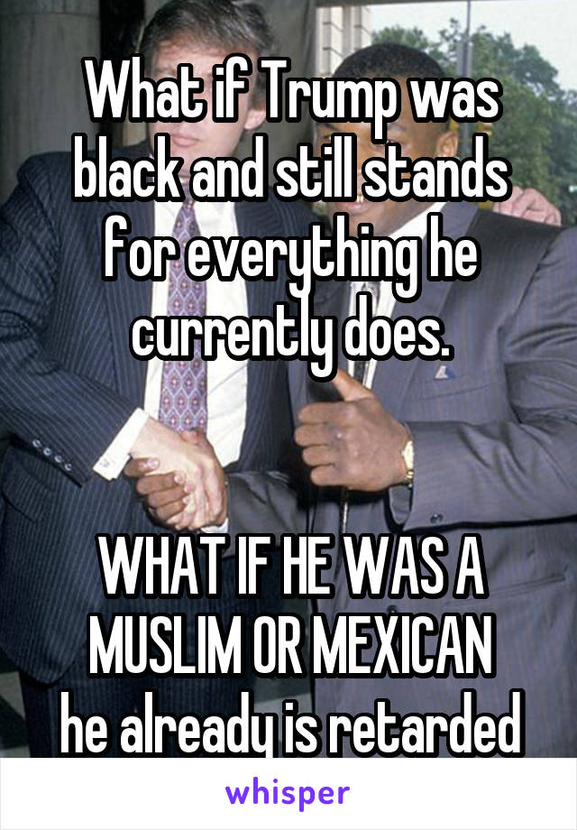 What if Trump was black and still stands for everything he currently does.


WHAT IF HE WAS A MUSLIM OR MEXICAN
he already is retarded