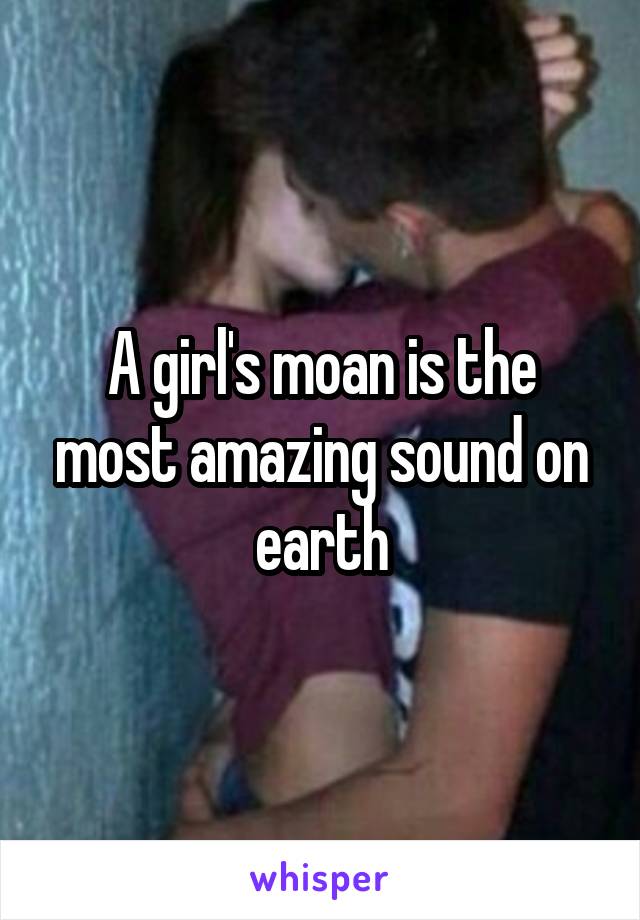 A girl's moan is the most amazing sound on earth