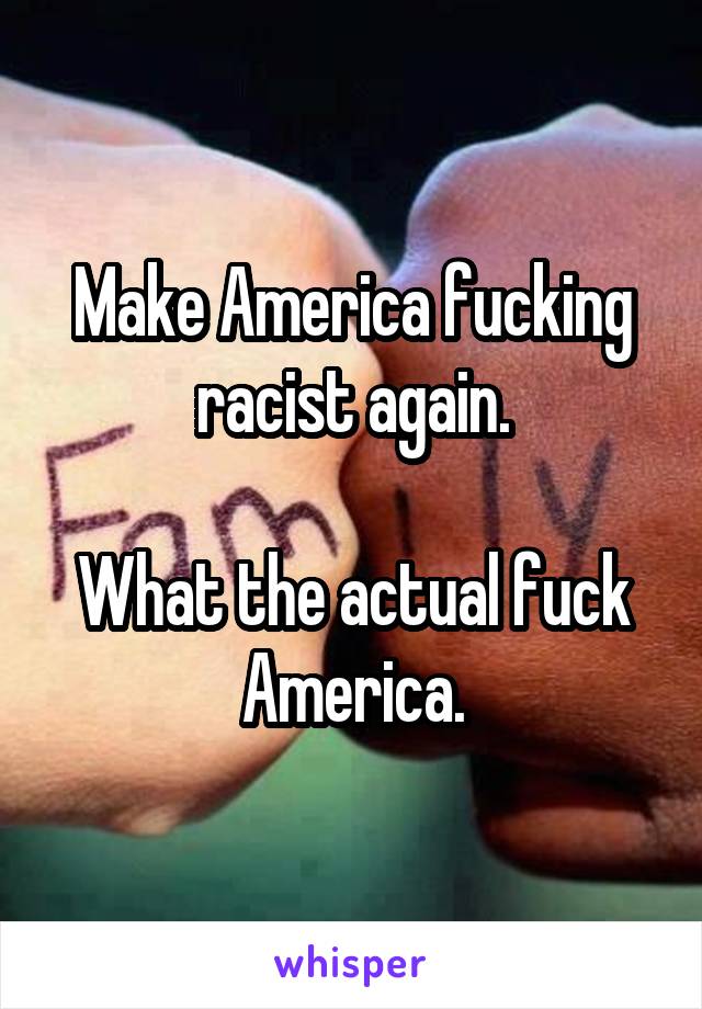 Make America fucking racist again.

What the actual fuck America.
