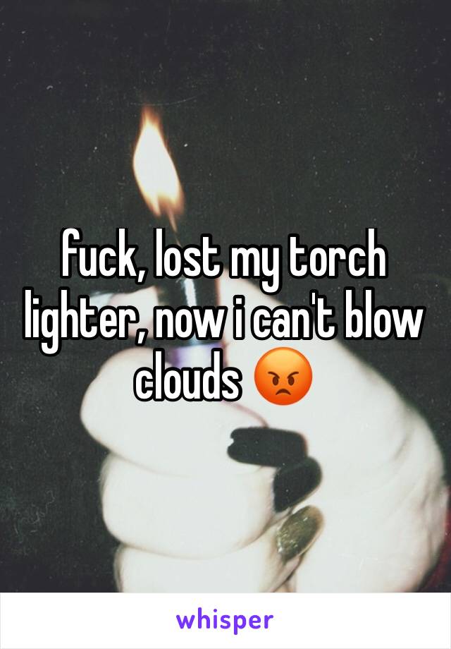 fuck, lost my torch lighter, now i can't blow clouds 😡