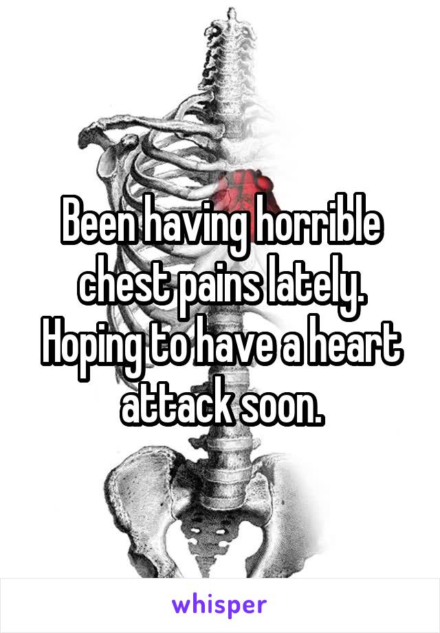 Been having horrible chest pains lately. Hoping to have a heart attack soon.