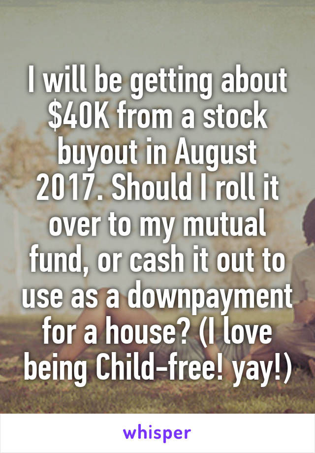 I will be getting about $40K from a stock buyout in August 2017. Should I roll it over to my mutual fund, or cash it out to use as a downpayment for a house? (I love being Child-free! yay!)