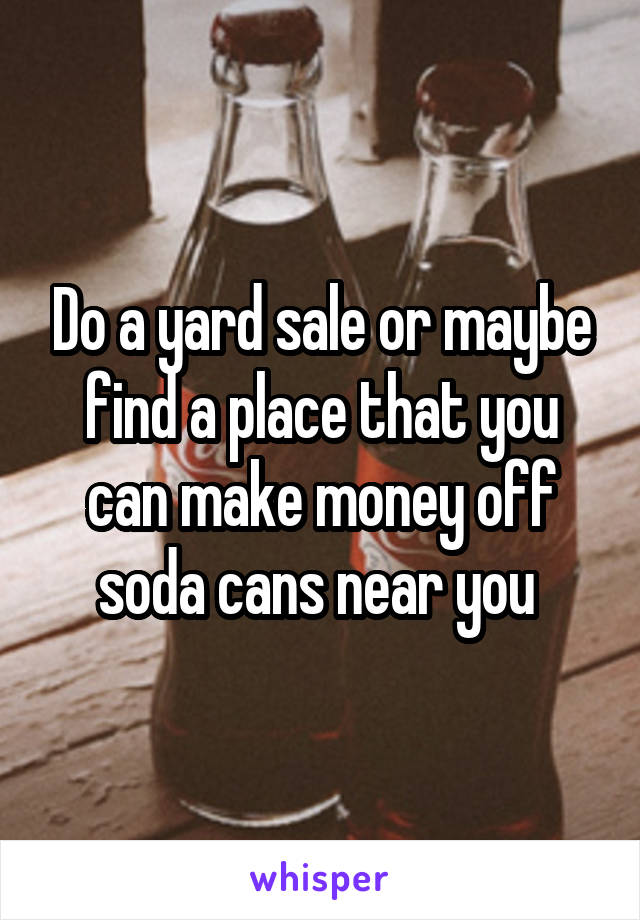 Do a yard sale or maybe find a place that you can make money off soda cans near you 