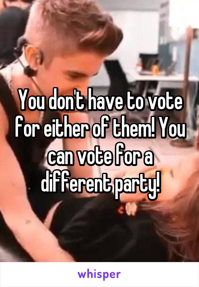 You don't have to vote for either of them! You can vote for a different party!