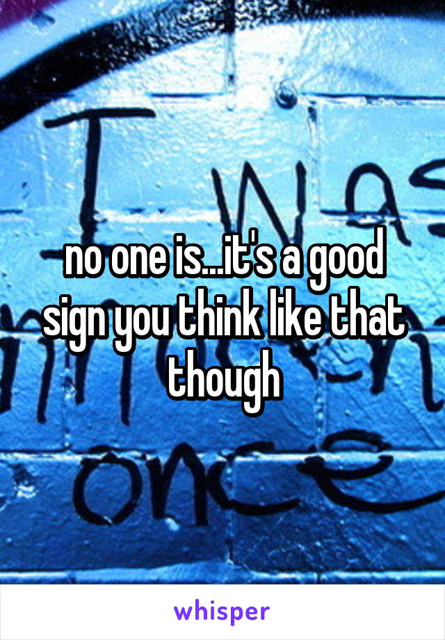 no one is...it's a good sign you think like that though