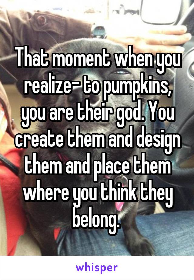 That moment when you realize- to pumpkins, you are their god. You create them and design them and place them where you think they belong. 