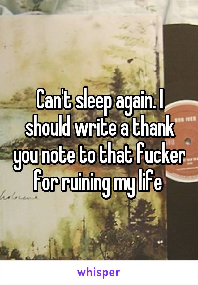 Can't sleep again. I should write a thank you note to that fucker for ruining my life 
