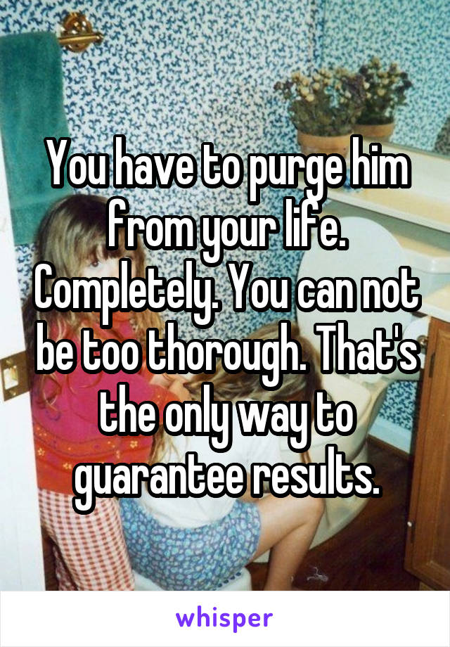 You have to purge him from your life. Completely. You can not be too thorough. That's the only way to guarantee results.